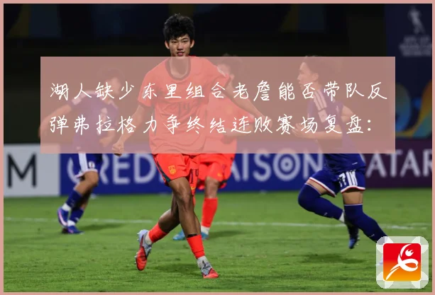 湖人缺少东里组合老詹能否带队反弹弗拉格力争终结连败赛场复盘：最新赛事动态与深度分析