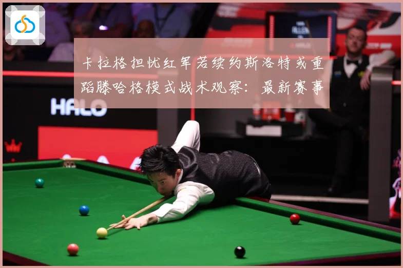 卡拉格担忧红军若续约斯洛特或重蹈滕哈格模式战术观察：最新赛事动态与深度分析